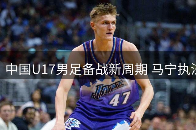 中国U17男足备战新周期 马宁执法归来谈国际赛事体验